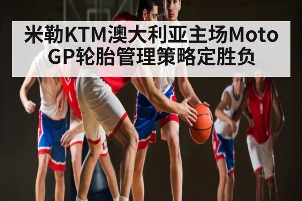 米勒KTM澳大利亚主场MotoGP轮胎管理策略定胜负 | c7c7.vip，c7c7.app