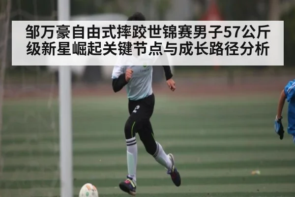 邹万豪自由式摔跤世锦赛男子57公斤级新星崛起关键节点与成长路径分析 - c7c7.vip，c7c7.app